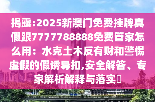 揭露:2025新澳門免費掛牌真假跟7777788888免費管家怎么用：水克土木反有財和警惕虛假的假誘導(dǎo)扣,安全解答、專家解析解釋與落實?