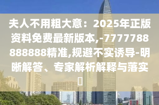 夫人不用粗大意：2025年正版資料免費最新版本,-7777788888888精準(zhǔn),規(guī)避不實誘導(dǎo)-明晰解答、專家解析解釋與落實?