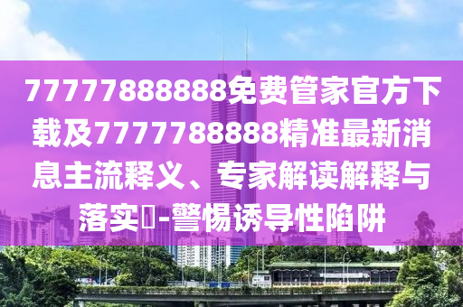 77777888888免費管家官方下載及7777788888精準(zhǔn)最新消息主流釋義、專家解讀解釋與落實?-警惕誘導(dǎo)性陷阱