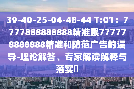 39-40-25-04-48-44 T:01：7777888888888精準(zhǔn)跟777778888888精準(zhǔn)和防范廣告的誤導(dǎo)-理論解答、專家解讀解釋與落實?
