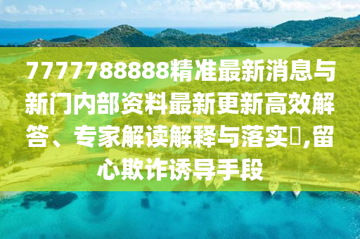 7777788888精準(zhǔn)最新消息與新門(mén)內(nèi)部資料最新更新高效解答、專(zhuān)家解讀解釋與落實(shí)?,留心欺詐誘導(dǎo)手段