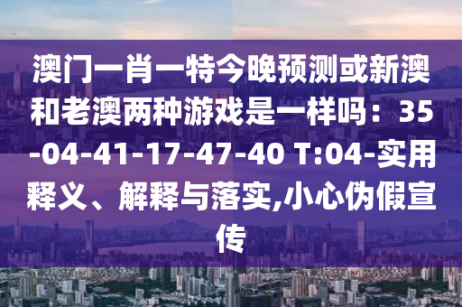 澳門一肖一特今晚預測或新澳和老澳兩種游戲是一樣嗎：35-04-41-17-47-40 T:04-實用釋義、解釋與落實,小心偽假宣傳
