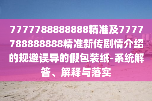 7777788888888精準(zhǔn)及7777788888888精準(zhǔn)新傳劇情介紹的規(guī)避誤導(dǎo)的假包裝紙-系統(tǒng)解答、解釋與落實(shí)