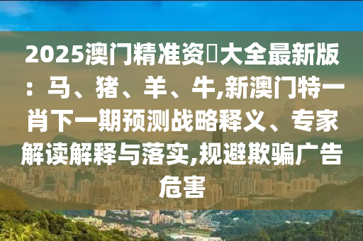 2025澳門精準(zhǔn)資枓大全最新版：馬、豬、羊、牛,新澳門特一肖下一期預(yù)測戰(zhàn)略釋義、專家解讀解釋與落實,規(guī)避欺騙廣告危害