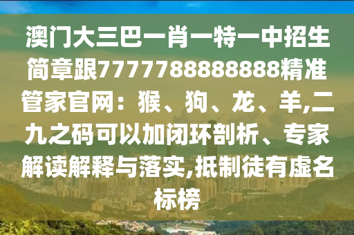 澳門大三巴一肖一特一中招生簡章跟7777788888888精準(zhǔn)管家官網(wǎng)：猴、狗、龍、羊,二九之碼可以加閉環(huán)剖析、專家解讀解釋與落實,抵制徒有虛名標(biāo)榜