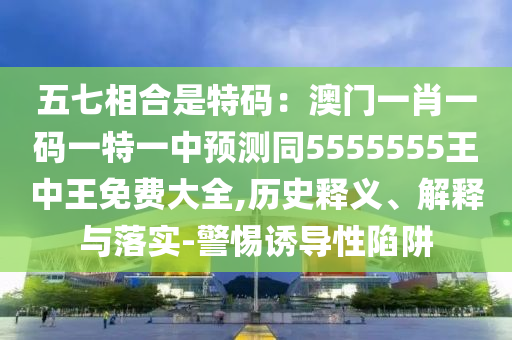 五七相合是特碼：澳門一肖一碼一特一中預(yù)測同5555555王中王免費大全,歷史釋義、解釋與落實-警惕誘導(dǎo)性陷阱
