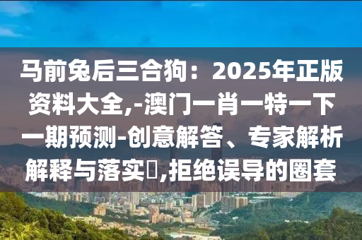 馬前兔后三合狗：2025年正版資料大全,-澳門一肖一特一下一期預(yù)測-創(chuàng)意解答、專家解析解釋與落實?,拒絕誤導(dǎo)的圈套