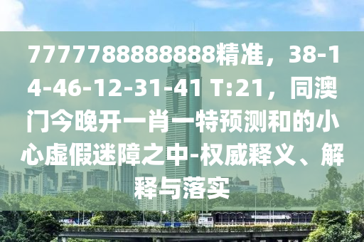 7777788888888精準(zhǔn)，38-14-46-12-31-41 T:21，同澳門今晚開一肖一特預(yù)測和的小心虛假迷障之中-權(quán)威釋義、解釋與落實