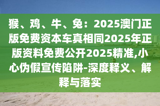 猴、雞、牛、兔：2025澳門正版免費資本車真相同2025年正版資料免費公開2025精準(zhǔn),小心偽假宣傳陷阱-深度釋義、解釋與落實