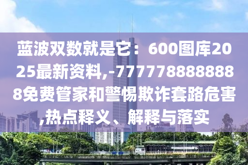 藍(lán)波雙數(shù)就是它：600圖庫2025最新資料,-7777788888888免費(fèi)管家和警惕欺詐套路危害,熱點(diǎn)釋義、解釋與落實(shí)