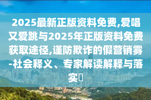 2025最新正版資料免費(fèi),愛唱又愛跳與2025年正版資料免費(fèi)獲取途徑,謹(jǐn)防欺詐的假營銷霧-社會(huì)釋義、專家解讀解釋與落實(shí)?