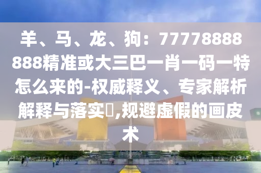 羊、馬、龍、狗：77778888888精準(zhǔn)或大三巴一肖一碼一特怎么來的-權(quán)威釋義、專家解析解釋與落實(shí)?,規(guī)避虛假的畫皮術(shù)