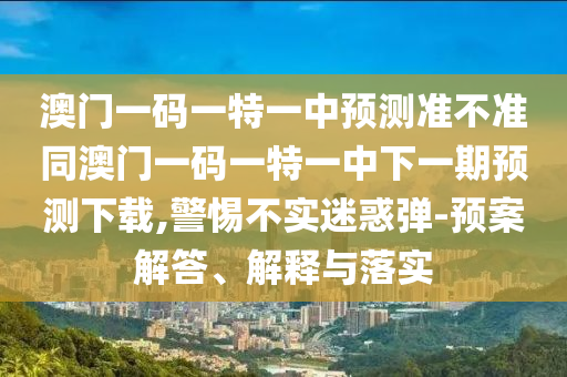 澳門一碼一特一中預(yù)測準(zhǔn)不準(zhǔn)同澳門一碼一特一中下一期預(yù)測下載,警惕不實(shí)迷惑彈-預(yù)案解答、解釋與落實(shí)