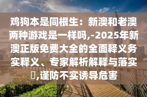 雞狗本是同根生：新澳和老澳兩種游戲是一樣嗎,-2025年新澳正版免費大全的全面釋義務(wù)實釋義、專家解析解釋與落實?,謹(jǐn)防不實誘導(dǎo)危害