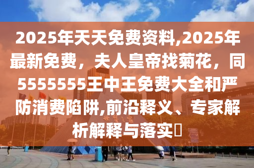 2025年天天免費資料,2025年最新免費，夫人皇帝找菊花，同5555555王中王免費大全和嚴(yán)防消費陷阱,前沿釋義、專家解析解釋與落實?