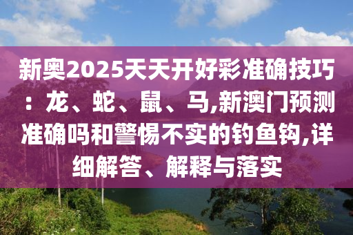 新奧2025天天開好彩準確技巧：龍、蛇、鼠、馬,新澳門預測準確嗎和警惕不實的釣魚鉤,詳細解答、解釋與落實