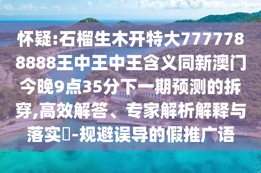 懷疑:石榴生木開特大7777788888王中王中王含義同新澳門今晚9點(diǎn)35分下一期預(yù)測(cè)的拆穿,高效解答、專家解析解釋與落實(shí)?-規(guī)避誤導(dǎo)的假推廣語(yǔ)