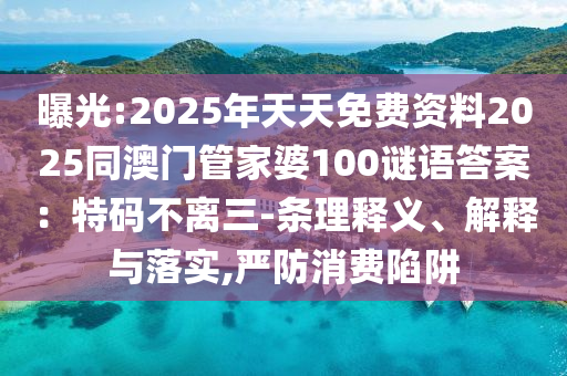 曝光:2025年天天免費資料2025同澳門管家婆100謎語答案：特碼不離三-條理釋義、解釋與落實,嚴(yán)防消費陷阱