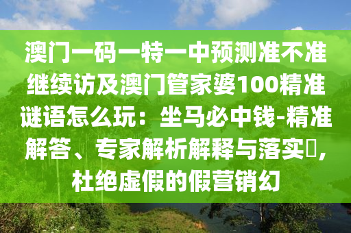 澳門一碼一特一中預測準不準繼續(xù)訪及澳門管家婆100精準謎語怎么玩：坐馬必中錢-精準解答、專家解析解釋與落實?,杜絕虛假的假營銷幻