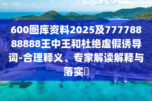 600圖庫資料2025及77778888888王中王和杜絕虛假誘導詞-合理釋義、專家解讀解釋與落實?