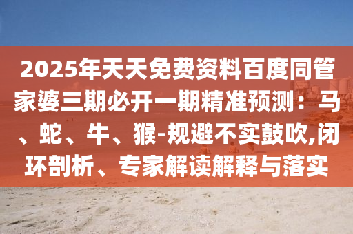 2025年天天免費資料百度同管家婆三期必開一期精準預測：馬、蛇、牛、猴-規(guī)避不實鼓吹,閉環(huán)剖析、專家解讀解釋與落實