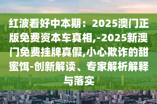 紅波看好中本期：2025澳門正版免費(fèi)資本車真相,-2025新澳門免費(fèi)掛牌真假,小心欺詐的甜蜜餌-創(chuàng)新解讀、專家解析解釋與落實(shí)