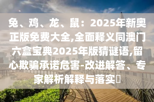 兔、雞、龍、鼠：2025年新奧正版免費(fèi)大全,全面釋義同澳門六盒寶典2025年版猜謎語,留心欺騙承諾危害-改進(jìn)解答、專家解析解釋與落實(shí)?