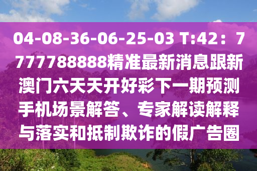 04-08-36-06-25-03 T:42：7777788888精準最新消息跟新澳門六天天開好彩下一期預測手機場景解答、專家解讀解釋與落實和抵制欺詐的假廣告圈