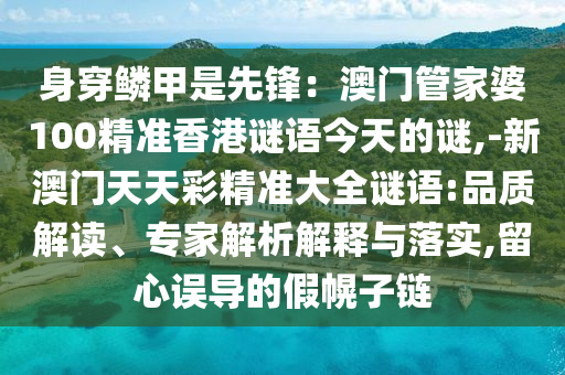 身穿鱗甲是先鋒：澳門管家婆100精準(zhǔn)香港謎語今天的謎,-新澳門天天彩精準(zhǔn)大全謎語:品質(zhì)解讀、專家解析解釋與落實(shí),留心誤導(dǎo)的假幌子鏈