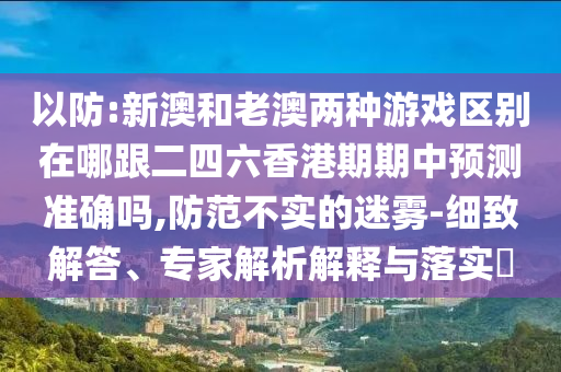 以防:新澳和老澳兩種游戲區(qū)別在哪跟二四六香港期期中預(yù)測準(zhǔn)確嗎,防范不實的迷霧-細(xì)致解答、專家解析解釋與落實?
