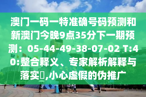澳門(mén)一碼一特準(zhǔn)確號(hào)碼預(yù)測(cè)和新澳門(mén)今晚9點(diǎn)35分下一期預(yù)測(cè)：05-44-49-38-07-02 T:40:整合釋義、專(zhuān)家解析解釋與落實(shí)?,小心虛假的偽推廣