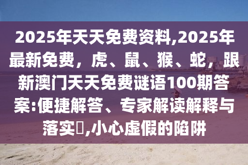 2025年天天免費(fèi)資料,2025年最新免費(fèi)，虎、鼠、猴、蛇，跟新澳門天天免費(fèi)謎語(yǔ)100期答案:便捷解答、專家解讀解釋與落實(shí)?,小心虛假的陷阱