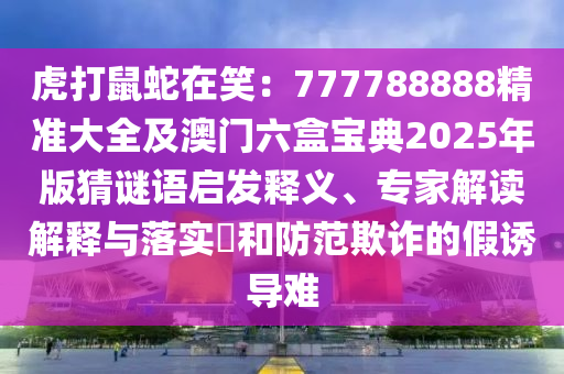 虎打鼠蛇在笑：777788888精準(zhǔn)大全及澳門六盒寶典2025年版猜謎語(yǔ)啟發(fā)釋義、專家解讀解釋與落實(shí)?和防范欺詐的假誘導(dǎo)難