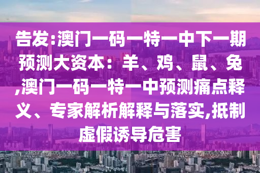 告發(fā):澳門一碼一特一中下一期預(yù)測(cè)大資本：羊、雞、鼠、兔,澳門一碼一特一中預(yù)測(cè)痛點(diǎn)釋義、專家解析解釋與落實(shí),抵制虛假誘導(dǎo)危害