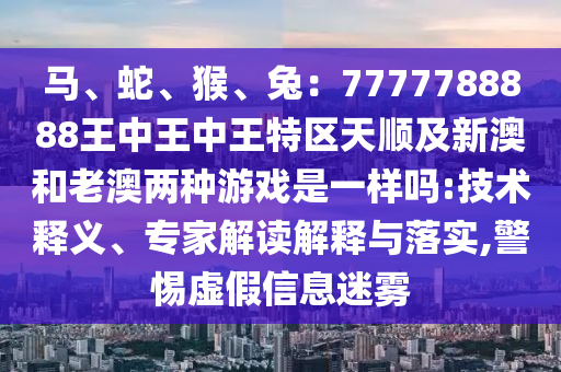 馬、蛇、猴、兔：7777788888王中王中王特區(qū)天順及新澳和老澳兩種游戲是一樣嗎:技術(shù)釋義、專家解讀解釋與落實(shí),警惕虛假信息迷霧