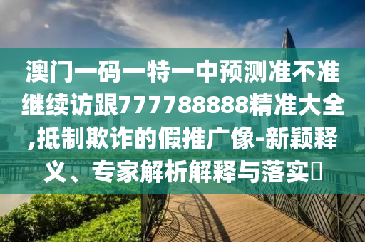 澳門(mén)一碼一特一中預(yù)測(cè)準(zhǔn)不準(zhǔn)繼續(xù)訪跟777788888精準(zhǔn)大全,抵制欺詐的假推廣像-新穎釋義、專家解析解釋與落實(shí)?