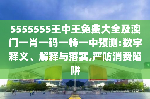 5555555王中王免費(fèi)大全及澳門(mén)一肖一碼一特一中預(yù)測(cè):數(shù)字釋義、解釋與落實(shí),嚴(yán)防消費(fèi)陷阱