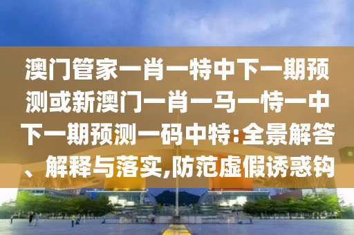 澳門(mén)管家一肖一特中下一期預(yù)測(cè)或新澳門(mén)一肖一馬一恃一中下一期預(yù)測(cè)一碼中特:全景解答、解釋與落實(shí),防范虛假誘惑鉤