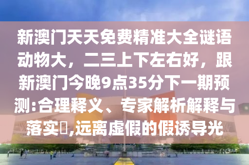 新澳門天天免費(fèi)精準(zhǔn)大全謎語動(dòng)物大，二三上下左右好，跟新澳門今晚9點(diǎn)35分下一期預(yù)測(cè):合理釋義、專家解析解釋與落實(shí)?,遠(yuǎn)離虛假的假誘導(dǎo)光