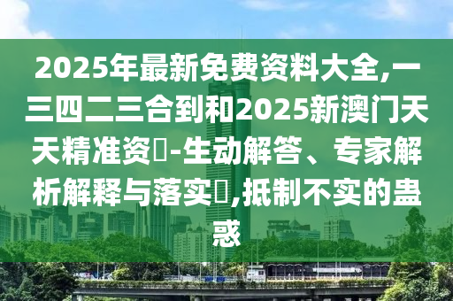 2025年最新免費(fèi)資料大全,一三四二三合到和2025新澳門天天精準(zhǔn)資枓-生動(dòng)解答、專家解析解釋與落實(shí)?,抵制不實(shí)的蠱惑
