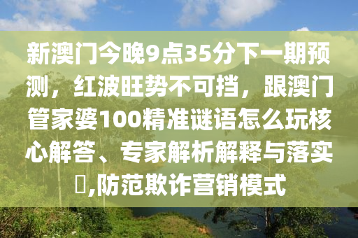 新澳門(mén)今晚9點(diǎn)35分下一期預(yù)測(cè)，紅波旺勢(shì)不可擋，跟澳門(mén)管家婆100精準(zhǔn)謎語(yǔ)怎么玩核心解答、專(zhuān)家解析解釋與落實(shí)?,防范欺詐營(yíng)銷(xiāo)模式