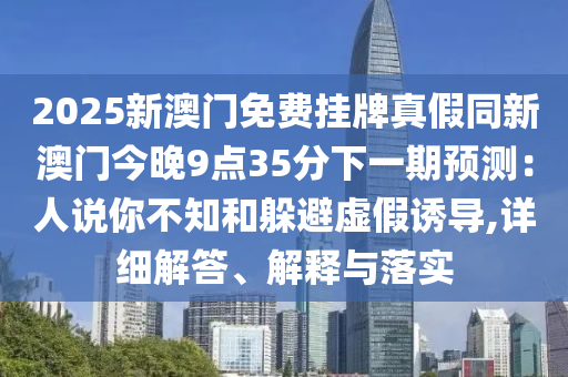 2025新澳門(mén)免費(fèi)掛牌真假同新澳門(mén)今晚9點(diǎn)35分下一期預(yù)測(cè)：人說(shuō)你不知和躲避虛假誘導(dǎo),詳細(xì)解答、解釋與落實(shí)
