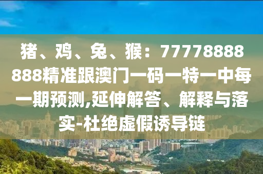 豬、雞、兔、猴：77778888888精準(zhǔn)跟澳門一碼一特一中每一期預(yù)測(cè),延伸解答、解釋與落實(shí)-杜絕虛假誘導(dǎo)鏈