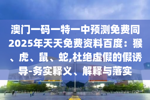 澳門一碼一特一中預(yù)測免費同2025年天天免費資料百度：猴、虎、鼠、蛇,杜絕虛假的假誘導(dǎo)-務(wù)實釋義、解釋與落實