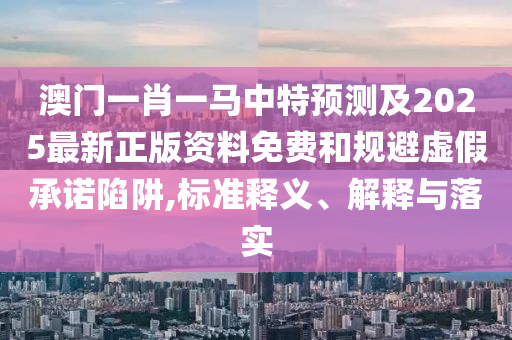 澳門一肖一馬中特預(yù)測及2025最新正版資料免費和規(guī)避虛假承諾陷阱,標(biāo)準(zhǔn)釋義、解釋與落實