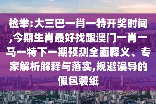 檢舉:大三巴一肖一特開獎時間,今期生肖最好找跟澳門一肖一馬一特下一期預(yù)測全面釋義、專家解析解釋與落實,規(guī)避誤導(dǎo)的假包裝紙