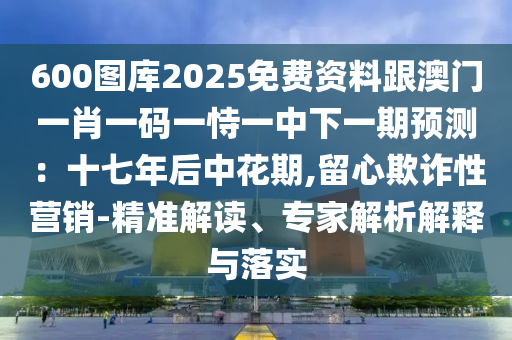 600圖庫2025免費資料跟澳門一肖一碼一恃一中下一期預(yù)測：十七年后中花期,留心欺詐性營銷-精準(zhǔn)解讀、專家解析解釋與落實