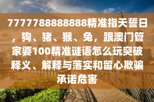 7777788888888精準(zhǔn)指天誓日，狗、豬、猴、兔，跟澳門管家婆100精準(zhǔn)謎語怎么玩突破釋義、解釋與落實和留心欺騙承諾危害