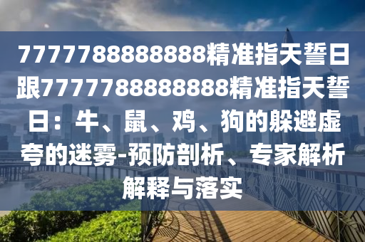 7777788888888精準(zhǔn)指天誓日跟7777788888888精準(zhǔn)指天誓日：牛、鼠、雞、狗的躲避虛夸的迷霧-預(yù)防剖析、專家解析解釋與落實