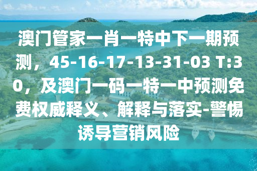 澳門管家一肖一特中下一期預測，45-16-17-13-31-03 T:30，及澳門一碼一特一中預測免費權威釋義、解釋與落實-警惕誘導營銷風險